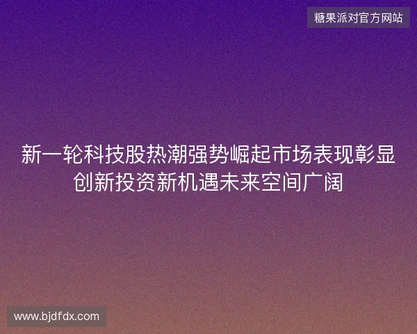新一轮科技股热潮强势崛起市场表现彰显创新投资新机遇未来空间广阔