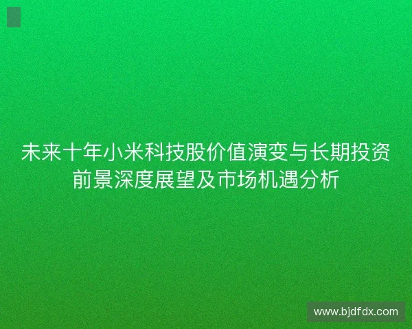 未来十年小米科技股价值演变与长期投资前景深度展望及市场机遇分析