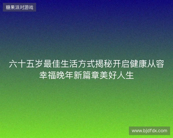 六十五岁最佳生活方式揭秘开启健康从容幸福晚年新篇章美好人生 六十五岁最佳生活方式揭秘开启健康从容幸福晚年新篇章美好人生