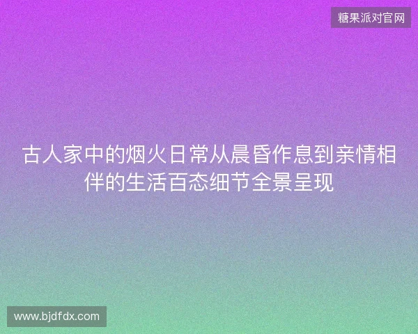 古人家中的烟火日常从晨昏作息到亲情相伴的生活百态细节全景呈现 古人家中的烟火日常从晨昏作息到亲情相伴的生活百态细节全景呈现